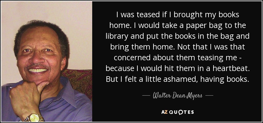 I was teased if I brought my books home. I would take a paper bag to the library and put the books in the bag and bring them home. Not that I was that concerned about them teasing me - because I would hit them in a heartbeat. But I felt a little ashamed, having books. - Walter Dean Myers