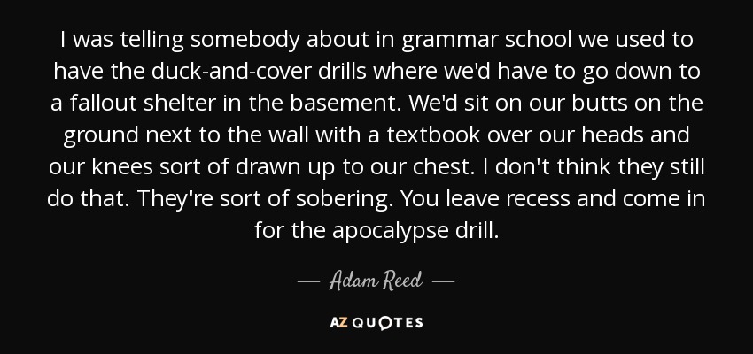 I was telling somebody about in grammar school we used to have the duck-and-cover drills where we'd have to go down to a fallout shelter in the basement. We'd sit on our butts on the ground next to the wall with a textbook over our heads and our knees sort of drawn up to our chest. I don't think they still do that. They're sort of sobering. You leave recess and come in for the apocalypse drill. - Adam Reed