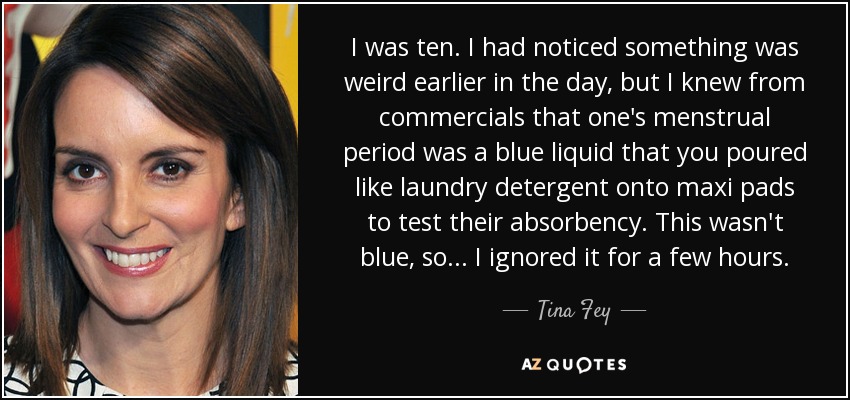 I was ten. I had noticed something was weird earlier in the day, but I knew from commercials that one's menstrual period was a blue liquid that you poured like laundry detergent onto maxi pads to test their absorbency. This wasn't blue, so... I ignored it for a few hours. - Tina Fey