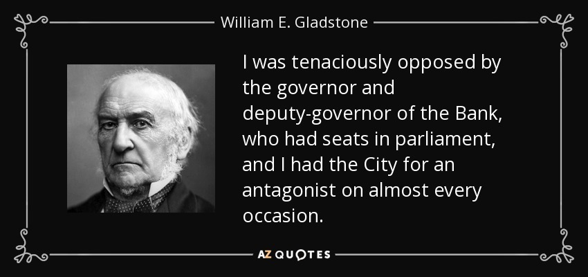I was tenaciously opposed by the governor and deputy-governor of the Bank, who had seats in parliament, and I had the City for an antagonist on almost every occasion. - William E. Gladstone