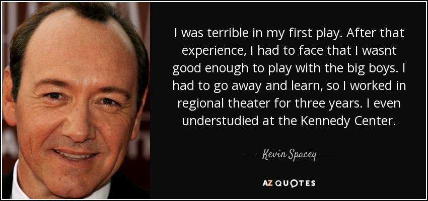 I was terrible in my first play. After that experience, I had to face that I wasnt good enough to play with the big boys. I had to go away and learn, so I worked in regional theater for three years. I even understudied at the Kennedy Center. - Kevin Spacey