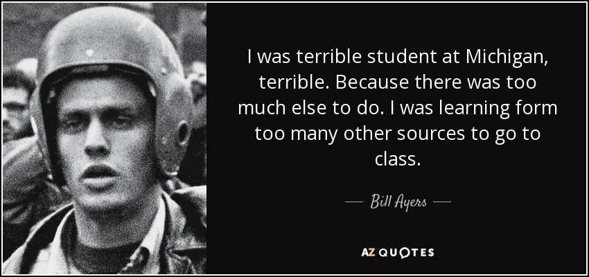 I was terrible student at Michigan, terrible. Because there was too much else to do. I was learning form too many other sources to go to class. - Bill Ayers