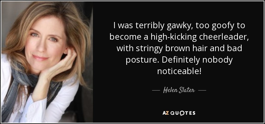 I was terribly gawky, too goofy to become a high-kicking cheerleader, with stringy brown hair and bad posture. Definitely nobody noticeable! - Helen Slater