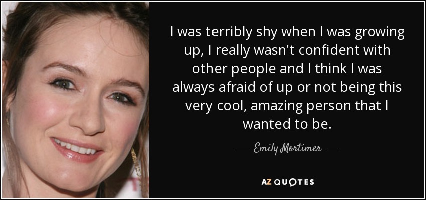 I was terribly shy when I was growing up, I really wasn't confident with other people and I think I was always afraid of up or not being this very cool, amazing person that I wanted to be. - Emily Mortimer