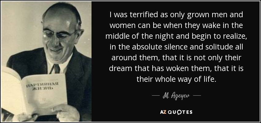 I was terrified as only grown men and women can be when they wake in the middle of the night and begin to realize, in the absolute silence and solitude all around them, that it is not only their dream that has woken them, that it is their whole way of life. - M. Ageyev