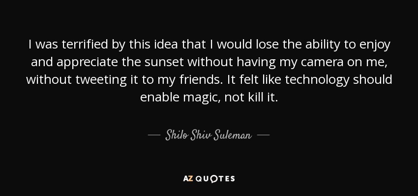 I was terrified by this idea that I would lose the ability to enjoy and appreciate the sunset without having my camera on me, without tweeting it to my friends. It felt like technology should enable magic, not kill it. - Shilo Shiv Suleman