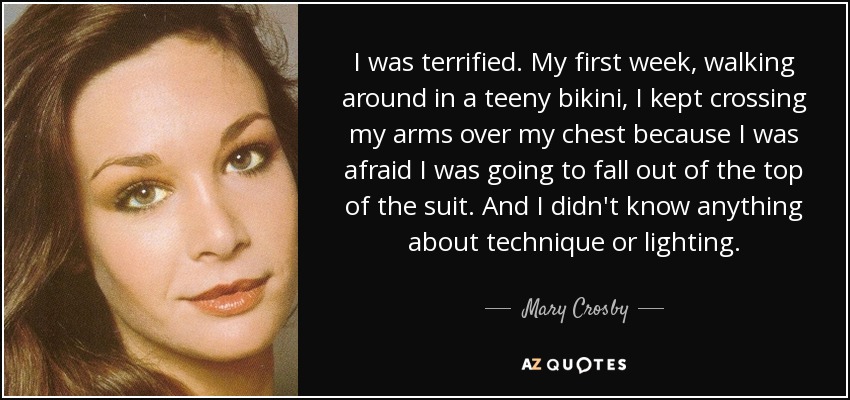 I was terrified. My first week, walking around in a teeny bikini, I kept crossing my arms over my chest because I was afraid I was going to fall out of the top of the suit. And I didn't know anything about technique or lighting. - Mary Crosby