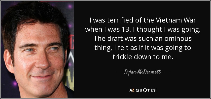 I was terrified of the Vietnam War when I was 13. I thought I was going. The draft was such an ominous thing, I felt as if it was going to trickle down to me. - Dylan McDermott