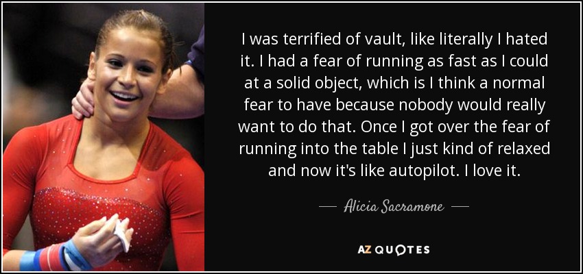 I was terrified of vault, like literally I hated it. I had a fear of running as fast as I could at a solid object, which is I think a normal fear to have because nobody would really want to do that. Once I got over the fear of running into the table I just kind of relaxed and now it's like autopilot. I love it. - Alicia Sacramone