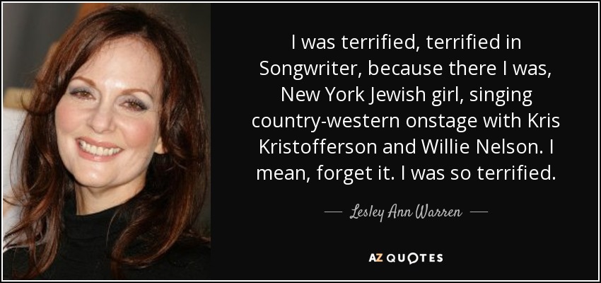 I was terrified, terrified in Songwriter, because there I was, New York Jewish girl, singing country-western onstage with Kris Kristofferson and Willie Nelson. I mean, forget it. I was so terrified. - Lesley Ann Warren