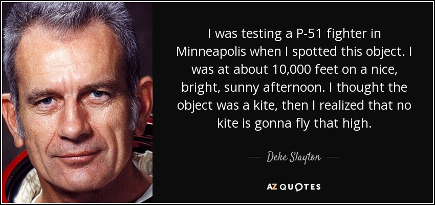 I was testing a P-51 fighter in Minneapolis when I spotted this object. I was at about 10,000 feet on a nice, bright, sunny afternoon. I thought the object was a kite, then I realized that no kite is gonna fly that high. - Deke Slayton