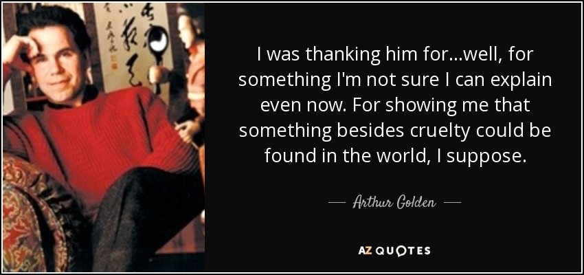 I was thanking him for...well, for something I'm not sure I can explain even now. For showing me that something besides cruelty could be found in the world, I suppose. - Arthur Golden