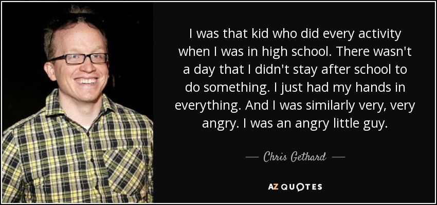 I was that kid who did every activity when I was in high school. There wasn't a day that I didn't stay after school to do something. I just had my hands in everything. And I was similarly very, very angry. I was an angry little guy. - Chris Gethard