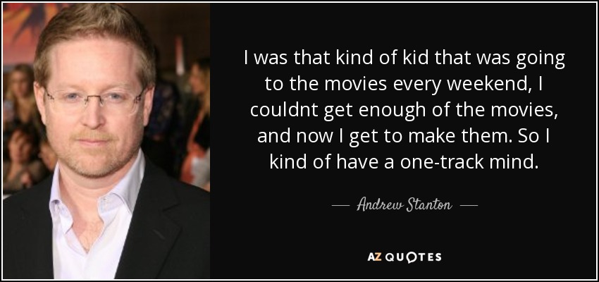 I was that kind of kid that was going to the movies every weekend, I couldnt get enough of the movies, and now I get to make them. So I kind of have a one-track mind. - Andrew Stanton