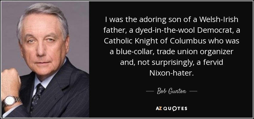 I was the adoring son of a Welsh-Irish father, a dyed-in-the-wool Democrat, a Catholic Knight of Columbus who was a blue-collar, trade union organizer and, not surprisingly, a fervid Nixon-hater. - Bob Gunton