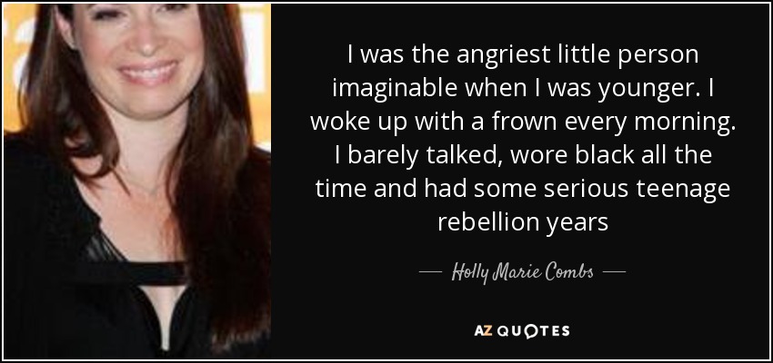I was the angriest little person imaginable when I was younger. I woke up with a frown every morning. I barely talked, wore black all the time and had some serious teenage rebellion years - Holly Marie Combs