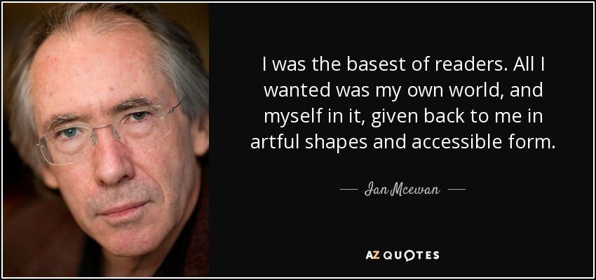 I was the basest of readers. All I wanted was my own world, and myself in it, given back to me in artful shapes and accessible form. - Ian Mcewan