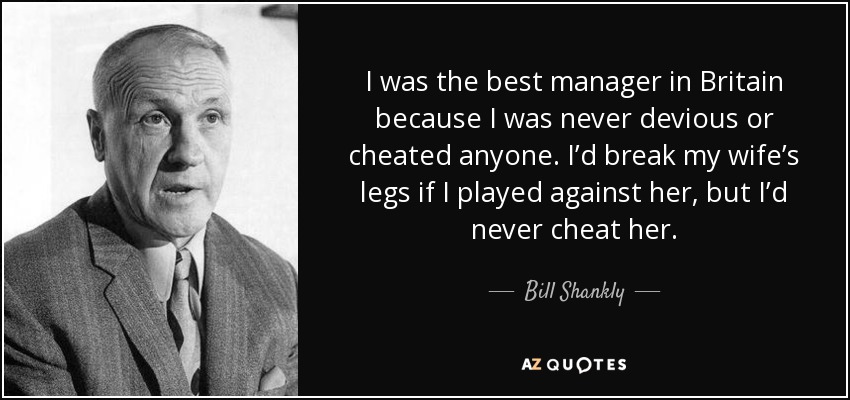 I was the best manager in Britain because I was never devious or cheated anyone. I’d break my wife’s legs if I played against her, but I’d never cheat her. - Bill Shankly