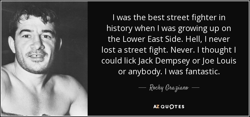 I was the best street fighter in history when I was growing up on the Lower East Side. Hell, I never lost a street fight. Never. I thought I could lick Jack Dempsey or Joe Louis or anybody. I was fantastic. - Rocky Graziano