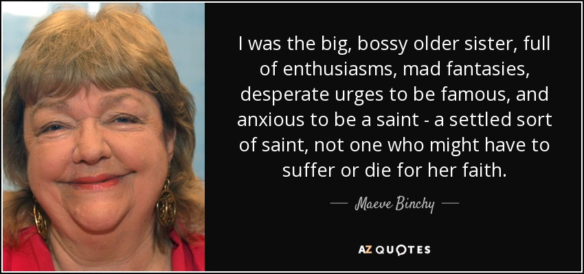 I was the big, bossy older sister, full of enthusiasms, mad fantasies, desperate urges to be famous, and anxious to be a saint - a settled sort of saint, not one who might have to suffer or die for her faith. - Maeve Binchy