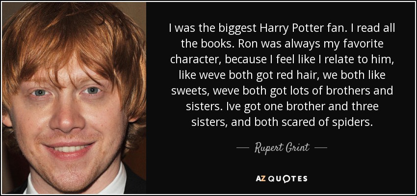 I was the biggest Harry Potter fan. I read all the books. Ron was always my favorite character, because I feel like I relate to him, like weve both got red hair, we both like sweets, weve both got lots of brothers and sisters. Ive got one brother and three sisters, and both scared of spiders. - Rupert Grint