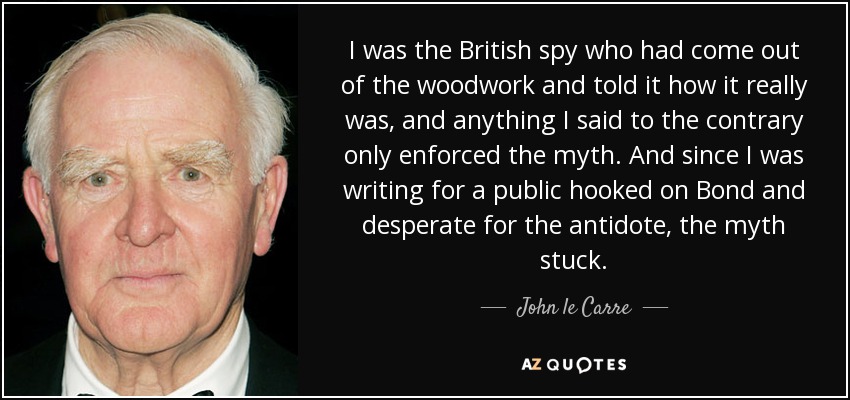 I was the British spy who had come out of the woodwork and told it how it really was, and anything I said to the contrary only enforced the myth. And since I was writing for a public hooked on Bond and desperate for the antidote, the myth stuck. - John le Carre