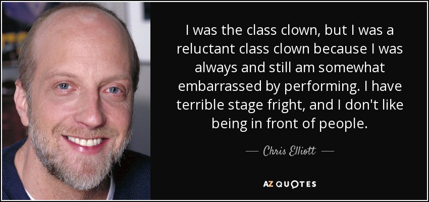 I was the class clown, but I was a reluctant class clown because I was always and still am somewhat embarrassed by performing. I have terrible stage fright, and I don't like being in front of people. - Chris Elliott