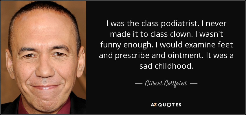I was the class podiatrist. I never made it to class clown. I wasn't funny enough. I would examine feet and prescribe and ointment. It was a sad childhood. - Gilbert Gottfried