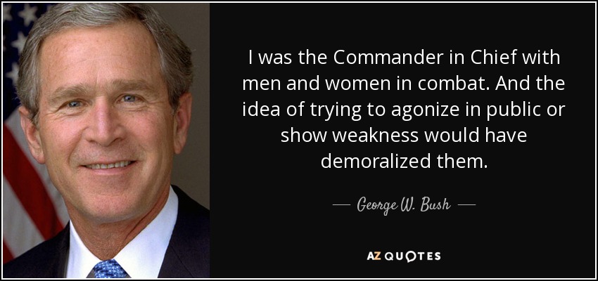 I was the Commander in Chief with men and women in combat. And the idea of trying to agonize in public or show weakness would have demoralized them. - George W. Bush