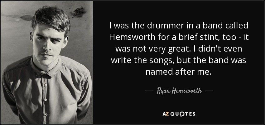 I was the drummer in a band called Hemsworth for a brief stint, too - it was not very great. I didn't even write the songs, but the band was named after me. - Ryan Hemsworth
