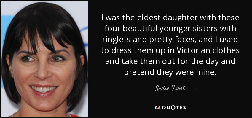 I was the eldest daughter with these four beautiful younger sisters with ringlets and pretty faces, and I used to dress them up in Victorian clothes and take them out for the day and pretend they were mine. - Sadie Frost