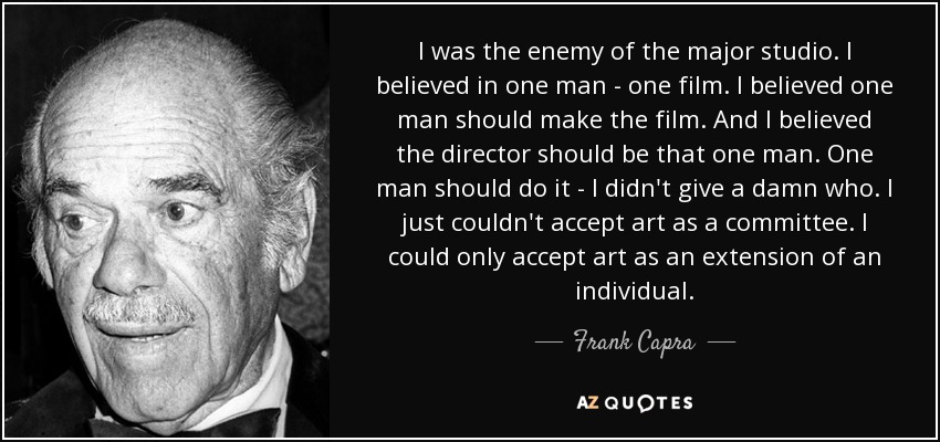 I was the enemy of the major studio. I believed in one man - one film. I believed one man should make the film. And I believed the director should be that one man. One man should do it - I didn't give a damn who. I just couldn't accept art as a committee. I could only accept art as an extension of an individual. - Frank Capra