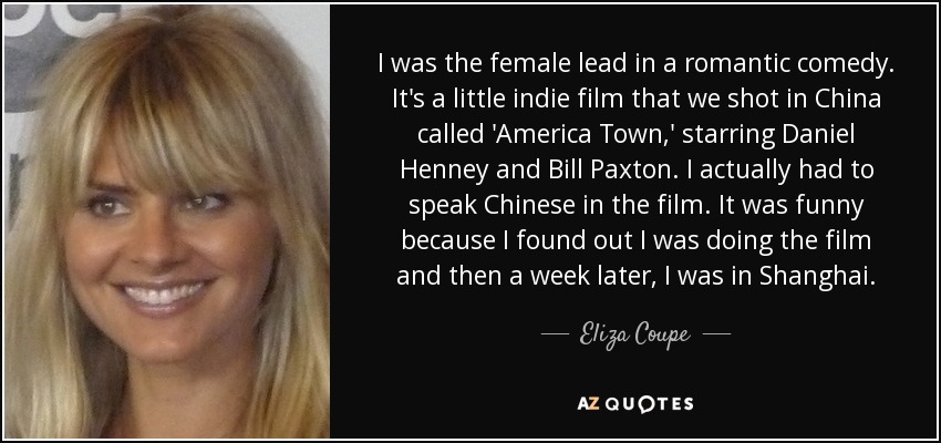 I was the female lead in a romantic comedy. It's a little indie film that we shot in China called 'America Town,' starring Daniel Henney and Bill Paxton. I actually had to speak Chinese in the film. It was funny because I found out I was doing the film and then a week later, I was in Shanghai. - Eliza Coupe
