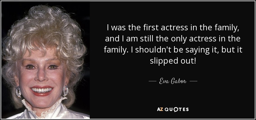 I was the first actress in the family, and I am still the only actress in the family. I shouldn't be saying it, but it slipped out! - Eva Gabor