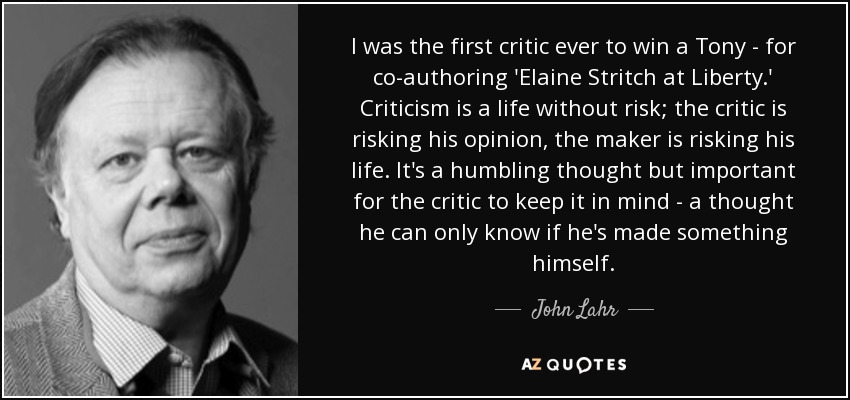 I was the first critic ever to win a Tony - for co-authoring 'Elaine Stritch at Liberty.' Criticism is a life without risk; the critic is risking his opinion, the maker is risking his life. It's a humbling thought but important for the critic to keep it in mind - a thought he can only know if he's made something himself. - John Lahr