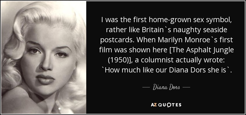 I was the first home-grown sex symbol, rather like Britain`s naughty seaside postcards. When Marilyn Monroe`s first film was shown here [The Asphalt Jungle (1950)], a columnist actually wrote: `How much like our Diana Dors she is`. - Diana Dors