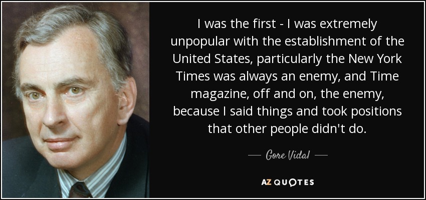 I was the first - I was extremely unpopular with the establishment of the United States, particularly the New York Times was always an enemy, and Time magazine, off and on, the enemy, because I said things and took positions that other people didn't do. - Gore Vidal