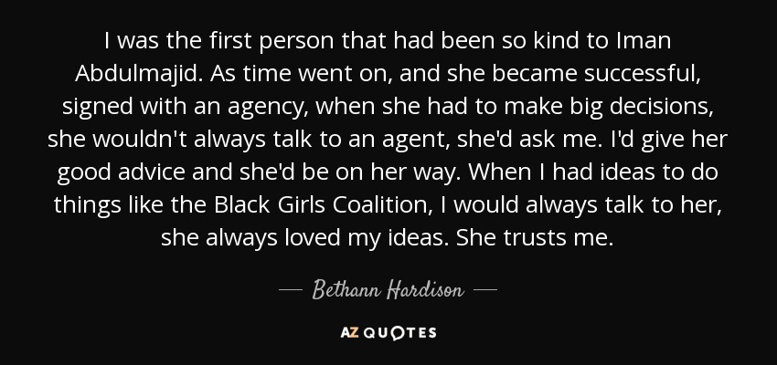 I was the first person that had been so kind to Iman Abdulmajid. As time went on, and she became successful, signed with an agency, when she had to make big decisions, she wouldn't always talk to an agent, she'd ask me. I'd give her good advice and she'd be on her way. When I had ideas to do things like the Black Girls Coalition, I would always talk to her, she always loved my ideas. She trusts me. - Bethann Hardison