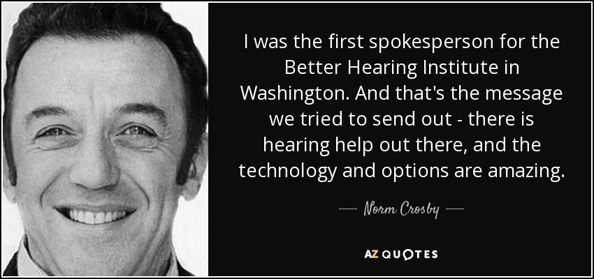 I was the first spokesperson for the Better Hearing Institute in Washington. And that's the message we tried to send out - there is hearing help out there, and the technology and options are amazing. - Norm Crosby