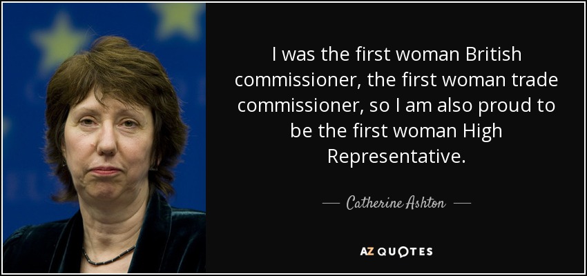I was the first woman British commissioner, the first woman trade commissioner, so I am also proud to be the first woman High Representative. - Catherine Ashton