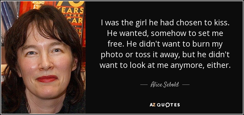 I was the girl he had chosen to kiss. He wanted, somehow to set me free. He didn't want to burn my photo or toss it away, but he didn't want to look at me anymore, either. - Alice Sebold