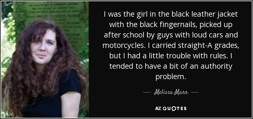 I was the girl in the black leather jacket with the black fingernails, picked up after school by guys with loud cars and motorcycles. I carried straight-A grades, but I had a little trouble with rules. I tended to have a bit of an authority problem. - Melissa Marr