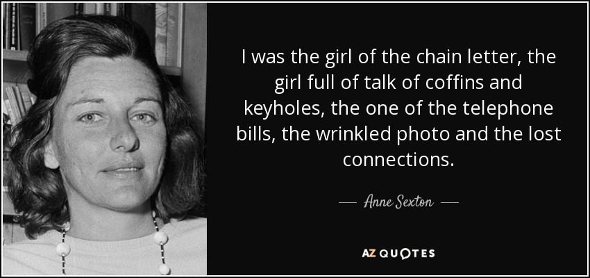 I was the girl of the chain letter, the girl full of talk of coffins and keyholes, the one of the telephone bills, the wrinkled photo and the lost connections. - Anne Sexton