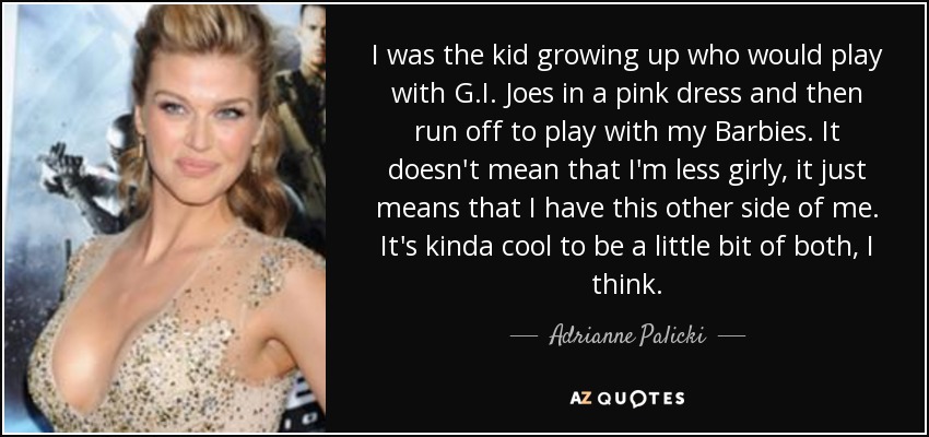 I was the kid growing up who would play with G.I. Joes in a pink dress and then run off to play with my Barbies. It doesn't mean that I'm less girly, it just means that I have this other side of me. It's kinda cool to be a little bit of both, I think. - Adrianne Palicki