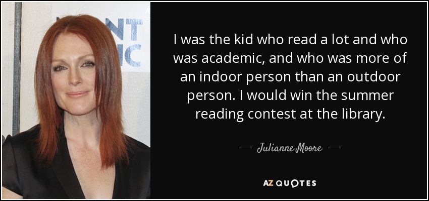 I was the kid who read a lot and who was academic, and who was more of an indoor person than an outdoor person. I would win the summer reading contest at the library. - Julianne Moore