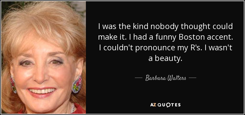 I was the kind nobody thought could make it. I had a funny Boston accent. I couldn't pronounce my R's. I wasn't a beauty. - Barbara Walters