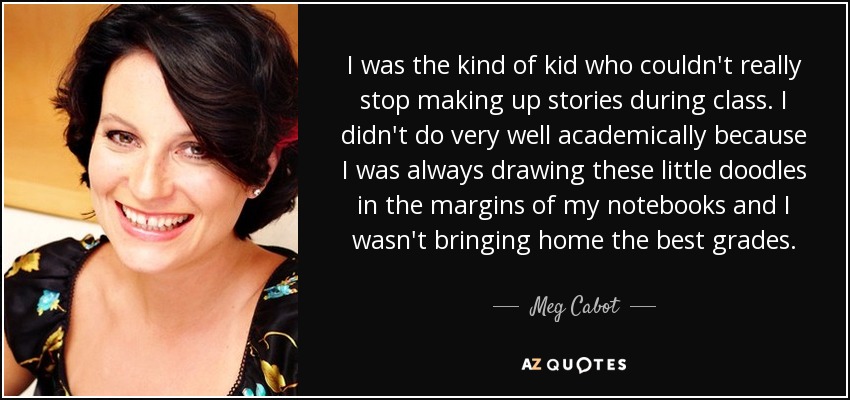 I was the kind of kid who couldn't really stop making up stories during class. I didn't do very well academically because I was always drawing these little doodles in the margins of my notebooks and I wasn't bringing home the best grades. - Meg Cabot