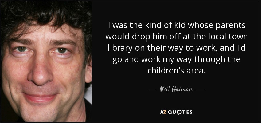 I was the kind of kid whose parents would drop him off at the local town library on their way to work, and I'd go and work my way through the children's area. - Neil Gaiman