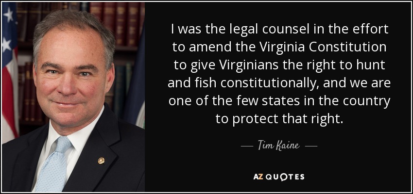 I was the legal counsel in the effort to amend the Virginia Constitution to give Virginians the right to hunt and fish constitutionally, and we are one of the few states in the country to protect that right. - Tim Kaine
