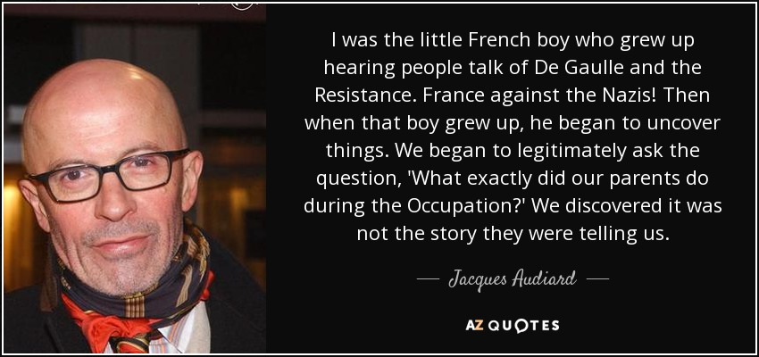 I was the little French boy who grew up hearing people talk of De Gaulle and the Resistance. France against the Nazis! Then when that boy grew up, he began to uncover things. We began to legitimately ask the question, 'What exactly did our parents do during the Occupation?' We discovered it was not the story they were telling us. - Jacques Audiard